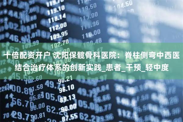 十倍配资开户 沈阳保髋骨科医院：脊柱侧弯中西医结合治疗体系的创新实践_患者_干预_轻中度