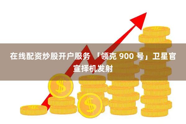 在线配资炒股开户服务 「领克 900 号」卫星官宣择机发射