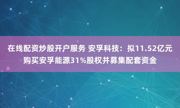 在线配资炒股开户服务 安孚科技：拟11.52亿元购买安孚能源31%股权并募集配套资金