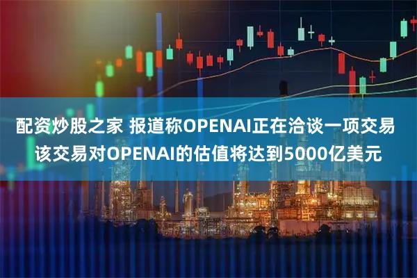 配资炒股之家 报道称OPENAI正在洽谈一项交易 该交易对OPENAI的估值将达到5000亿美元