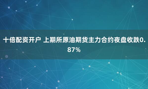 十倍配资开户 上期所原油期货主力合约夜盘收跌0.87%