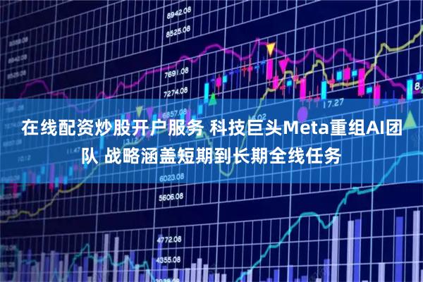 在线配资炒股开户服务 科技巨头Meta重组AI团队 战略涵盖短期到长期全线任务