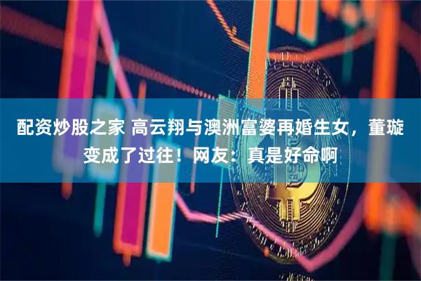 配资炒股之家 高云翔与澳洲富婆再婚生女，董璇变成了过往！网友：真是好命啊