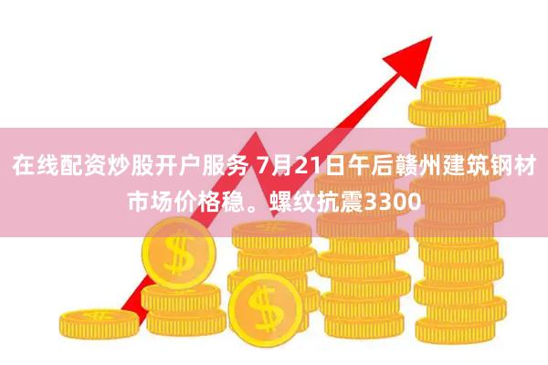 在线配资炒股开户服务 7月21日午后赣州建筑钢材市场价格稳。螺纹抗震3300