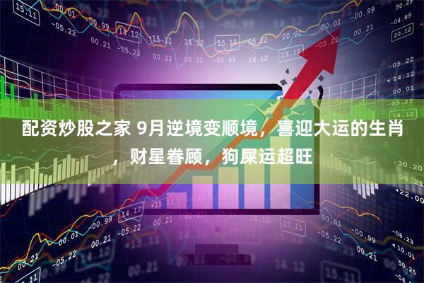 配资炒股之家 9月逆境变顺境，喜迎大运的生肖，财星眷顾，狗屎运超旺