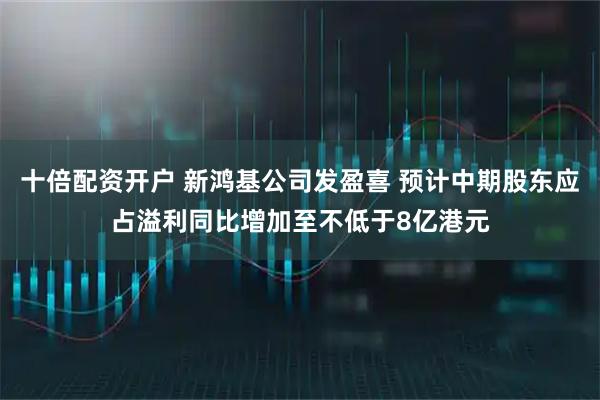 十倍配资开户 新鸿基公司发盈喜 预计中期股东应占溢利同比增加至不低于8亿港元