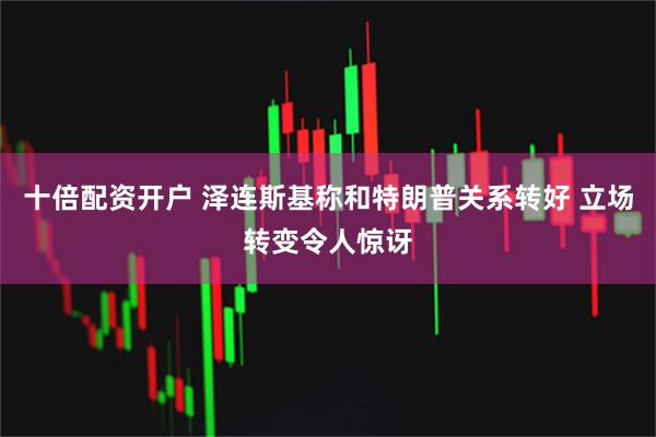 十倍配资开户 泽连斯基称和特朗普关系转好 立场转变令人惊讶