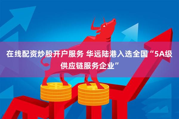 在线配资炒股开户服务 华远陆港入选全国“5A级供应链服务企业”