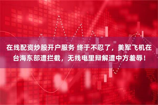 在线配资炒股开户服务 终于不忍了，美军飞机在台海东部遭拦截，无线电里辩解遭中方羞辱！