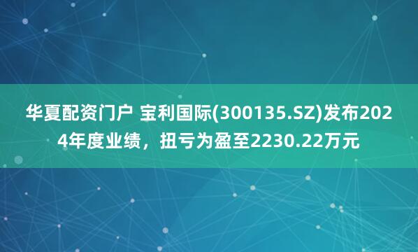 华夏配资门户 宝利国际(300135.SZ)发布2024年度业绩，扭亏为盈至2230.22万元