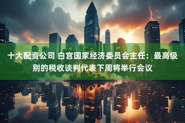 十大配资公司 白宫国家经济委员会主任：最高级别的税收谈判代表下周将举行会议