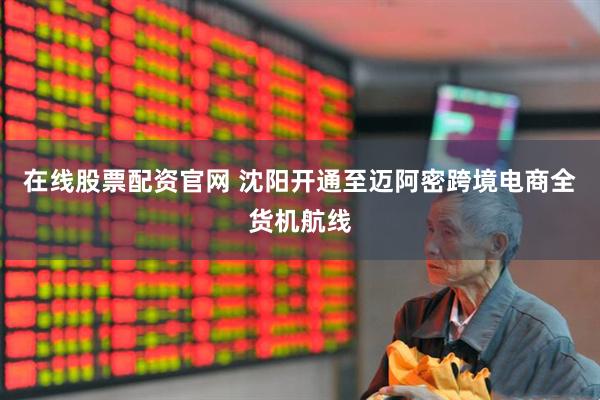 在线股票配资官网 沈阳开通至迈阿密跨境电商全货机航线