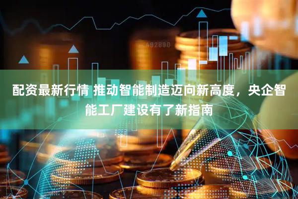配资最新行情 推动智能制造迈向新高度，央企智能工厂建设有了新指南