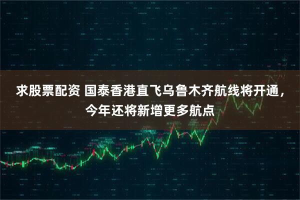 求股票配资 国泰香港直飞乌鲁木齐航线将开通，今年还将新增更多航点