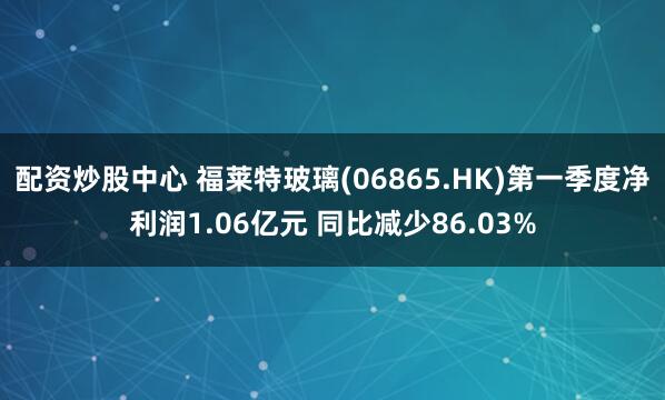 配资炒股中心 福莱特玻璃(06865.HK)第一季度净利润1.06亿元 同比减少86.03%