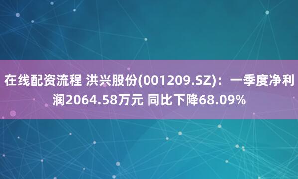 在线配资流程 洪兴股份(001209.SZ)：一季度净利润2064.58万元 同比下降68.09%