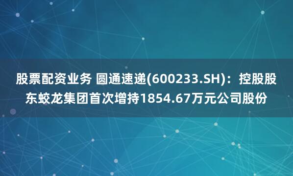 股票配资业务 圆通速递(600233.SH)：控股股东蛟龙集团首次增持1854.67万元公司股份