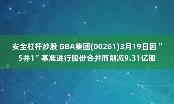 安全杠杆炒股 GBA集团(00261)3月19日因“5并1”基准进行股份合并而削减9.31亿股