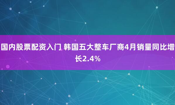 国内股票配资入门 韩国五大整车厂商4月销量同比增长2.4%