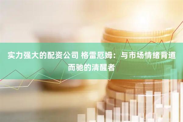 实力强大的配资公司 格雷厄姆：与市场情绪背道而驰的清醒者