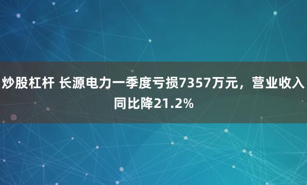 炒股杠杆 长源电力一季度亏损7357万元，营业收入同比降21.2%