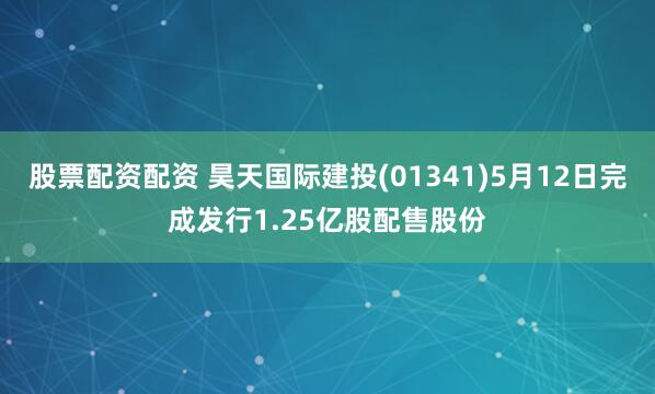 股票配资配资 昊天国际建投(01341)5月12日完成发行1.25亿股配售股份