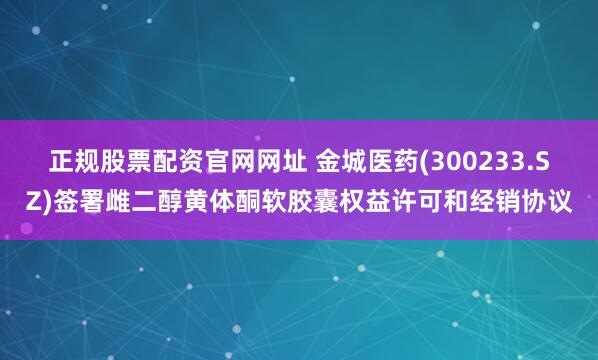 正规股票配资官网网址 金城医药(300233.SZ)签署雌二醇黄体酮软胶囊权益许可和经销协议