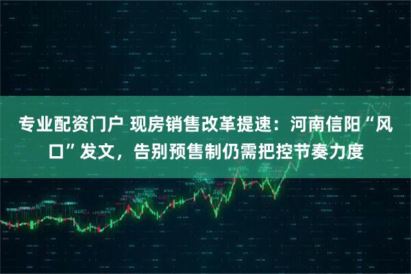 专业配资门户 现房销售改革提速：河南信阳“风口”发文，告别预售制仍需把控节奏力度