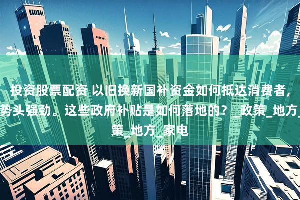 投资股票配资 以旧换新国补资金如何抵达消费者,消费,势头强劲。这些政府补贴是如何落地的？_政策_地方_家电
