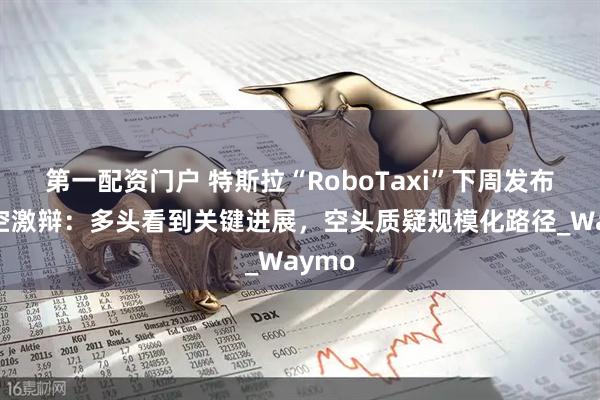 第一配资门户 特斯拉“RoboTaxi”下周发布！多空激辩：多头看到关键进展，空头质疑规模化路径_Waymo
