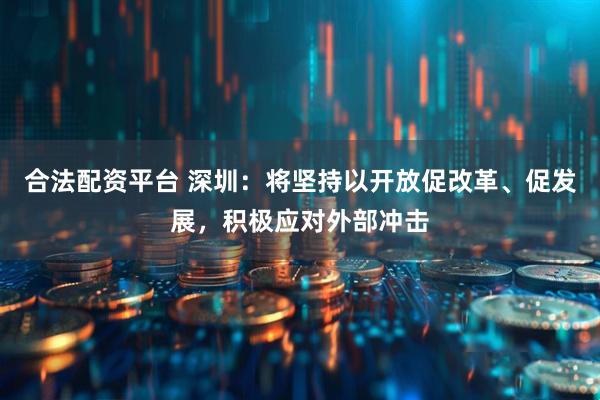 合法配资平台 深圳：将坚持以开放促改革、促发展，积极应对外部冲击