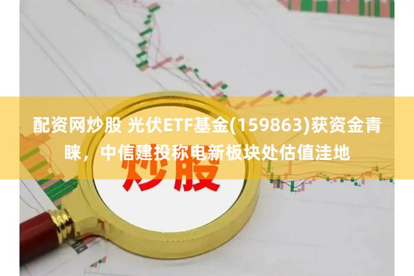 配资网炒股 光伏ETF基金(159863)获资金青睐，中信建投称电新板块处估值洼地