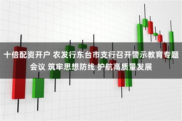 十倍配资开户 农发行东台市支行召开警示教育专题会议 筑牢思想防线 护航高质量发展