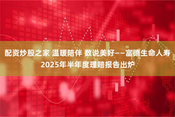配资炒股之家 温暖陪伴 数说美好——富德生命人寿2025年半年度理赔报告出炉