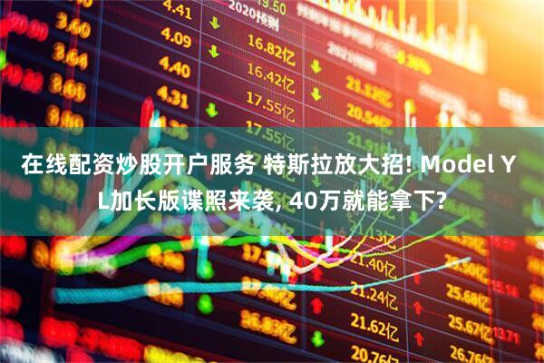 在线配资炒股开户服务 特斯拉放大招! Model Y L加长版谍照来袭, 40万就能拿下?