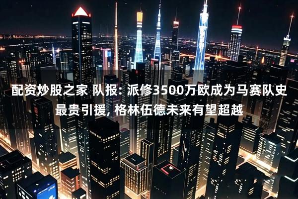 配资炒股之家 队报: 派修3500万欧成为马赛队史最贵引援, 格林伍德未来有望超越