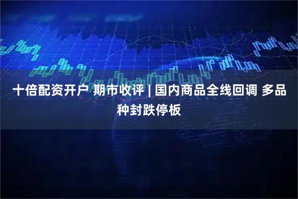 十倍配资开户 期市收评 | 国内商品全线回调 多品种封跌停板