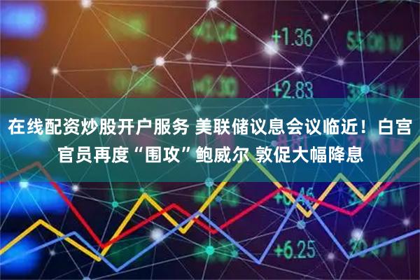 在线配资炒股开户服务 美联储议息会议临近！白宫官员再度“围攻”鲍威尔 敦促大幅降息