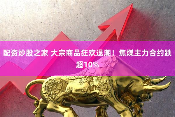 配资炒股之家 大宗商品狂欢退潮！焦煤主力合约跌超10%