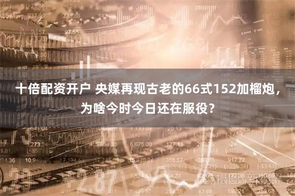 十倍配资开户 央媒再现古老的66式152加榴炮，为啥今时今日还在服役？