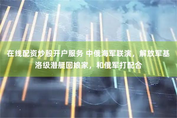 在线配资炒股开户服务 中俄海军联演，解放军基洛级潜艇回娘家，和俄军打配合