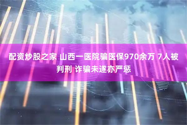 配资炒股之家 山西一医院骗医保970余万 7人被判刑 诈骗未遂亦严惩