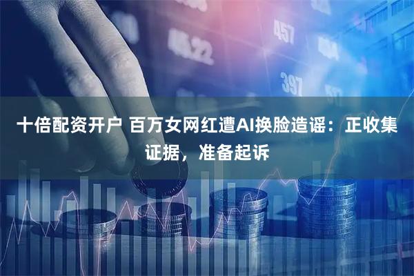 十倍配资开户 百万女网红遭AI换脸造谣：正收集证据，准备起诉