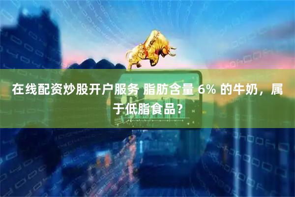在线配资炒股开户服务 脂肪含量 6% 的牛奶，属于低脂食品？