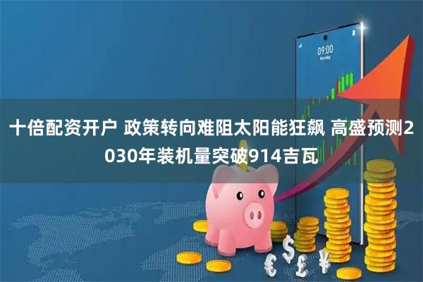 十倍配资开户 政策转向难阻太阳能狂飙 高盛预测2030年装机量突破914吉瓦