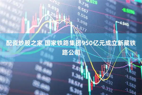 配资炒股之家 国家铁路集团950亿元成立新藏铁路公司