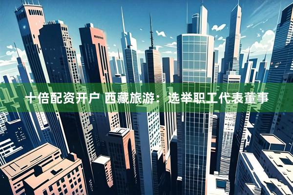 十倍配资开户 西藏旅游：选举职工代表董事
