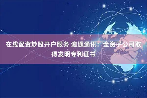 在线配资炒股开户服务 瀛通通讯：全资子公司取得发明专利证书