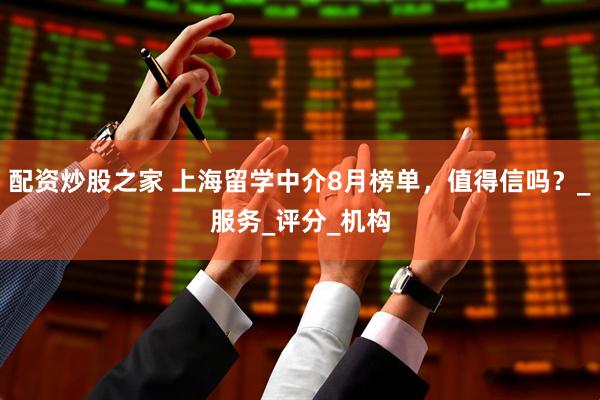 配资炒股之家 上海留学中介8月榜单，值得信吗？_服务_评分_机构