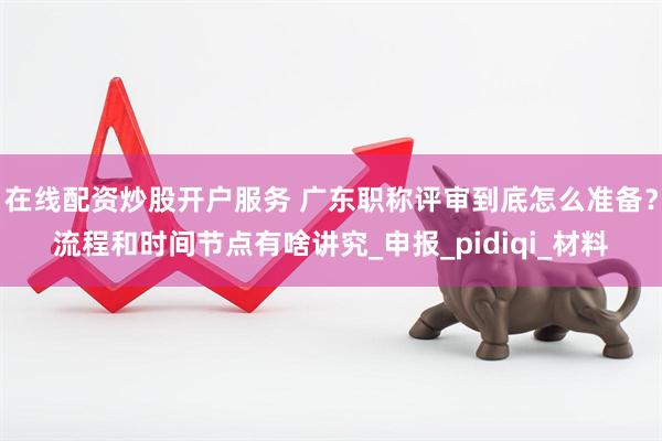 在线配资炒股开户服务 广东职称评审到底怎么准备？流程和时间节点有啥讲究_申报_pidiqi_材料